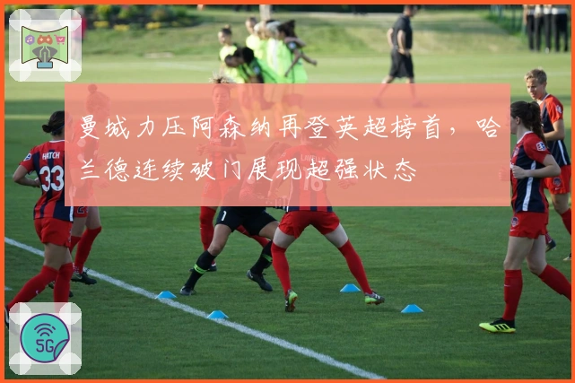 曼城力压阿森纳再登英超榜首，哈兰德连续破门展现超强状态