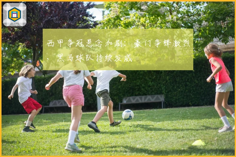 西甲争冠悬念加剧：豪门争锋激烈，黑马球队持续发威