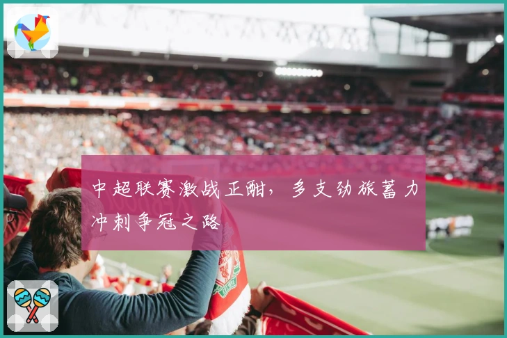 中超联赛激战正酣，多支劲旅蓄力冲刺争冠之路