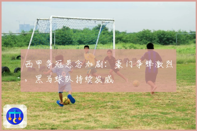 西甲争冠悬念加剧：豪门争锋激烈，黑马球队持续发威