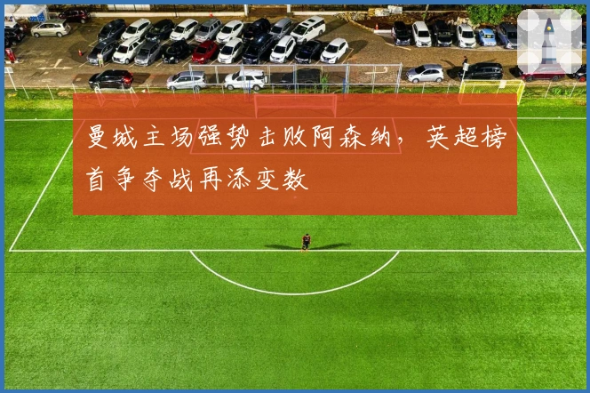 曼城主场强势击败阿森纳，英超榜首争夺战再添变数