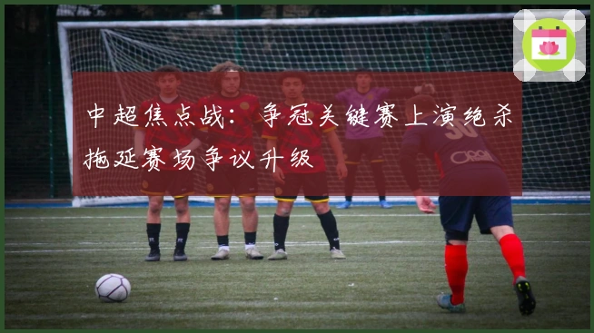 中超焦点战：争冠关键赛上演绝杀拖延赛场争议升级