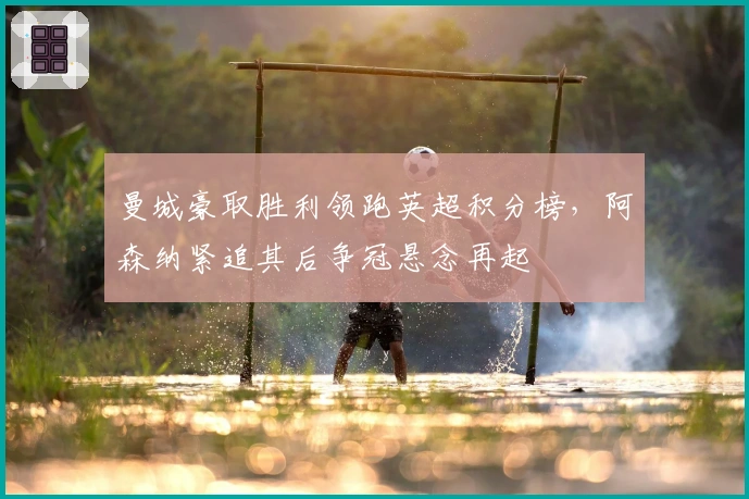 曼城豪取胜利领跑英超积分榜，阿森纳紧追其后争冠悬念再起