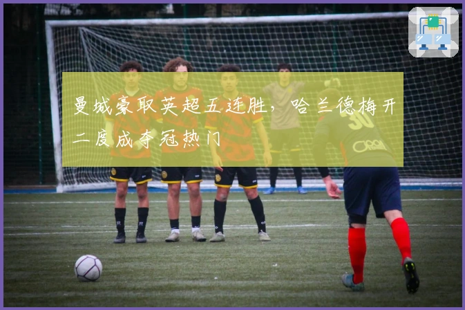 曼城豪取英超五连胜，哈兰德梅开二度成夺冠热门