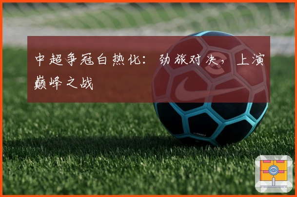 中超争冠白热化：劲旅对决，上演巅峰之战